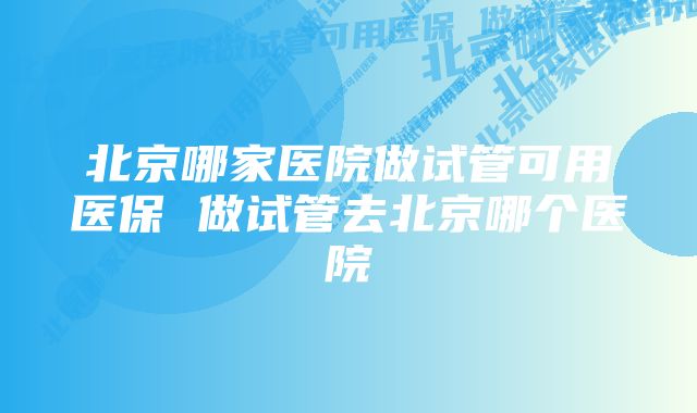 北京哪家医院做试管可用医保 做试管去北京哪个医院