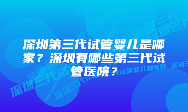 深圳第三代试管婴儿是哪家？深圳有哪些第三代试管医院？