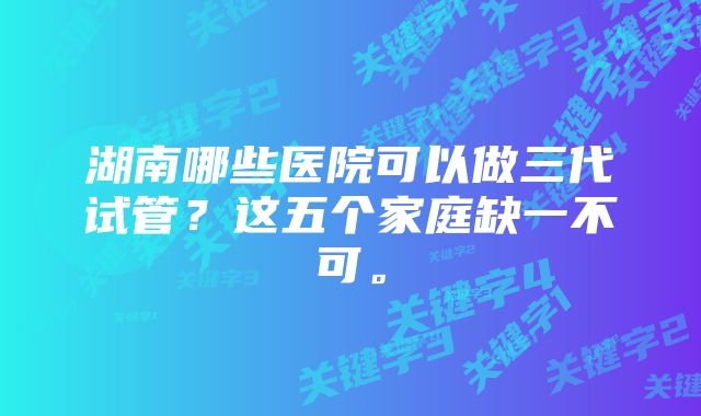 湖南哪些医院可以做三代试管？这五个家庭缺一不可。