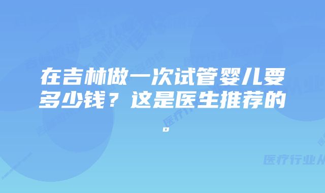 在吉林做一次试管婴儿要多少钱？这是医生推荐的。