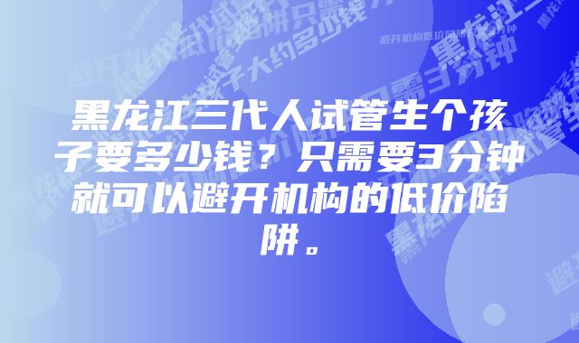 黑龙江三代人试管生个孩子要多少钱？只需要3分钟就可以避开机构的低价陷阱。