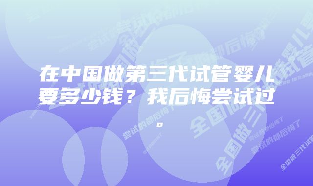 在中国做第三代试管婴儿要多少钱？我后悔尝试过。