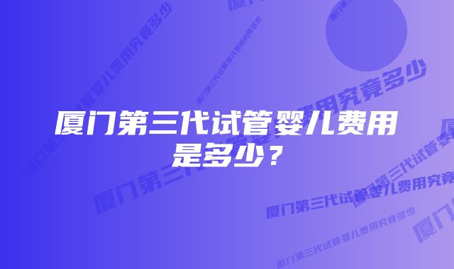 厦门第三代试管婴儿费用是多少？