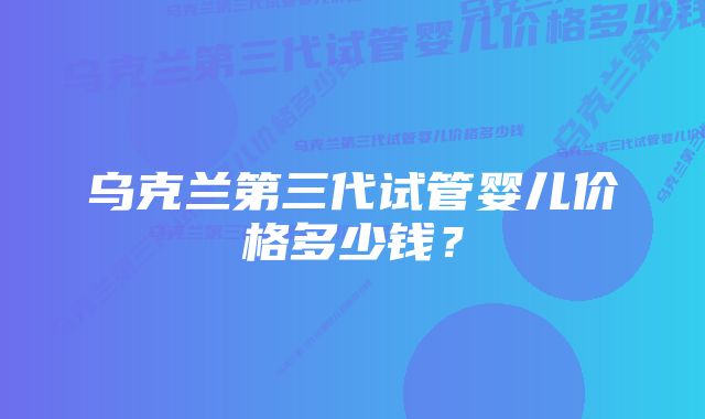 乌克兰第三代试管婴儿价格多少钱？