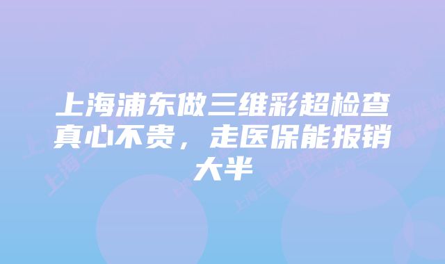 上海浦东做三维彩超检查真心不贵，走医保能报销大半