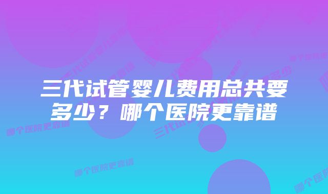 三代试管婴儿费用总共要多少？哪个医院更靠谱