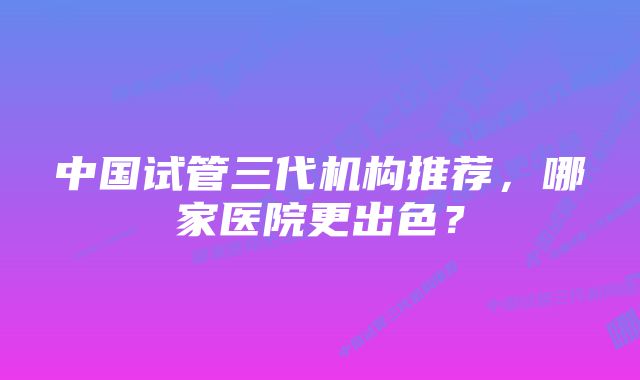 中国试管三代机构推荐，哪家医院更出色？