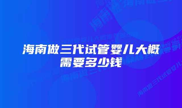 海南做三代试管婴儿大概需要多少钱