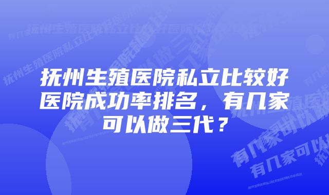 抚州生殖医院私立比较好医院成功率排名，有几家可以做三代？