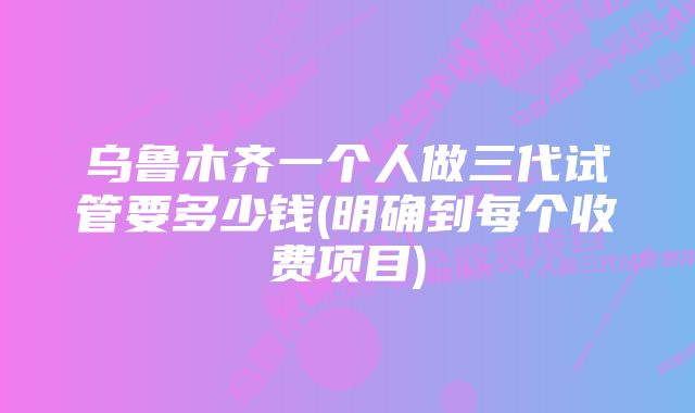 乌鲁木齐一个人做三代试管要多少钱(明确到每个收费项目)