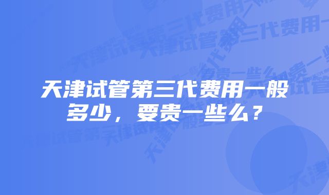 天津试管第三代费用一般多少，要贵一些么？