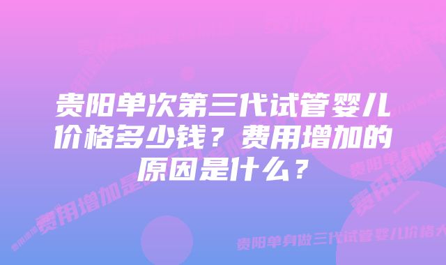 贵阳单次第三代试管婴儿价格多少钱？费用增加的原因是什么？