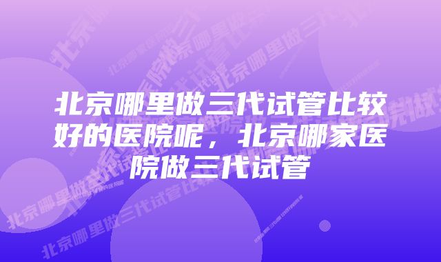 北京哪里做三代试管比较好的医院呢，北京哪家医院做三代试管