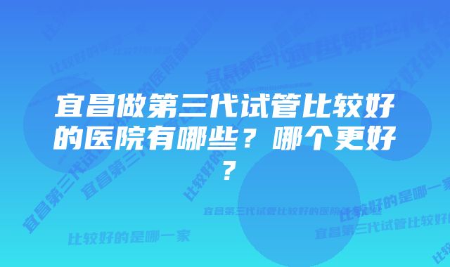 宜昌做第三代试管比较好的医院有哪些？哪个更好？