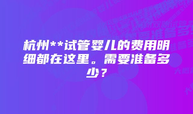 杭州**试管婴儿的费用明细都在这里。需要准备多少？