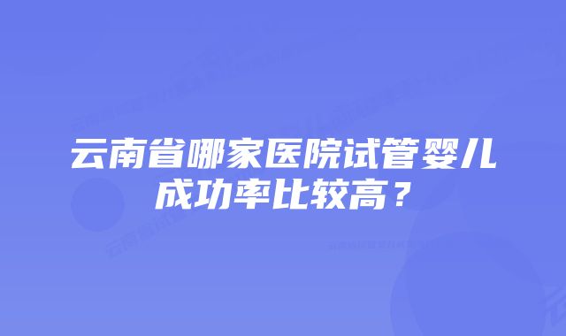 云南省哪家医院试管婴儿成功率比较高？