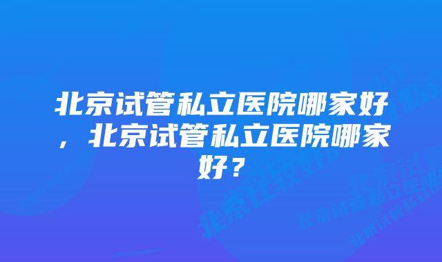 北京试管私立医院哪家好，北京试管私立医院哪家好？