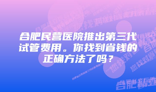 合肥民营医院推出第三代试管费用。你找到省钱的正确方法了吗？