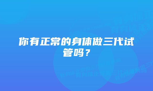 你有正常的身体做三代试管吗？