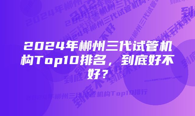 2024年郴州三代试管机构Top10排名，到底好不好？