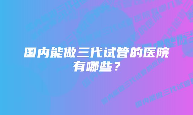 国内能做三代试管的医院有哪些？