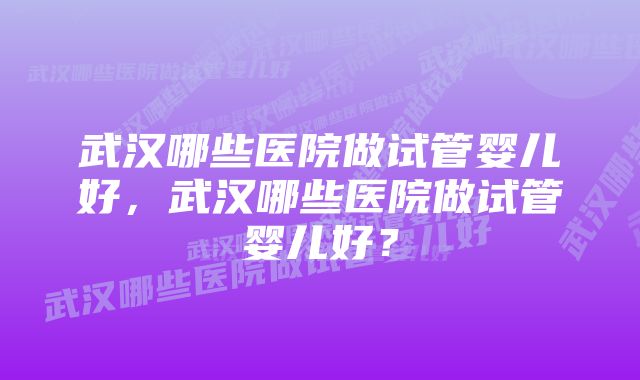 武汉哪些医院做试管婴儿好，武汉哪些医院做试管婴儿好？