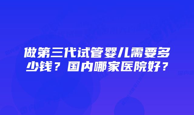 做第三代试管婴儿需要多少钱？国内哪家医院好？