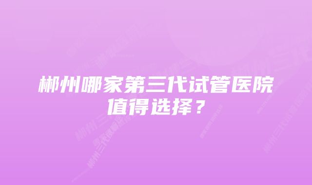 郴州哪家第三代试管医院值得选择？