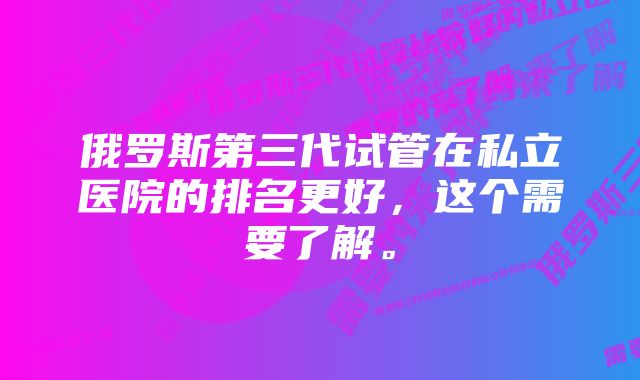 俄罗斯第三代试管在私立医院的排名更好，这个需要了解。