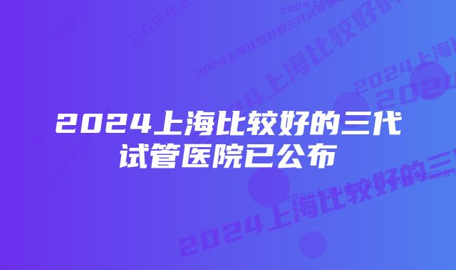 2024上海比较好的三代试管医院已公布