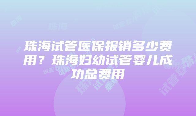 珠海试管医保报销多少费用？珠海妇幼试管婴儿成功总费用