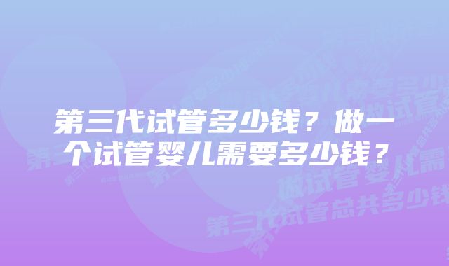 第三代试管多少钱？做一个试管婴儿需要多少钱？