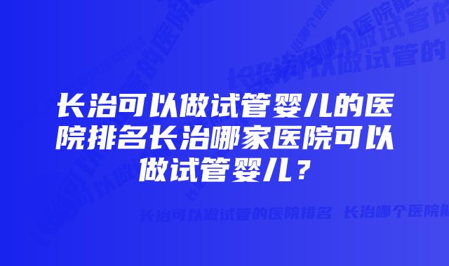 长治可以做试管婴儿的医院排名长治哪家医院可以做试管婴儿？