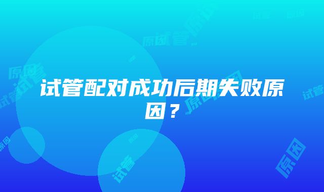 试管配对成功后期失败原因？