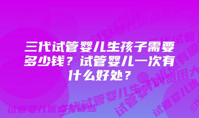 三代试管婴儿生孩子需要多少钱？试管婴儿一次有什么好处？