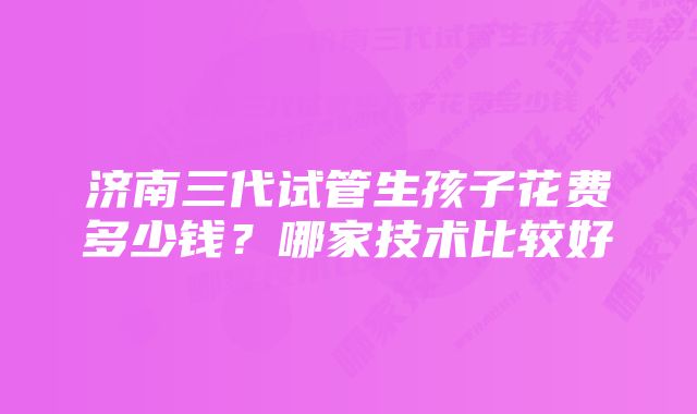 济南三代试管生孩子花费多少钱？哪家技术比较好