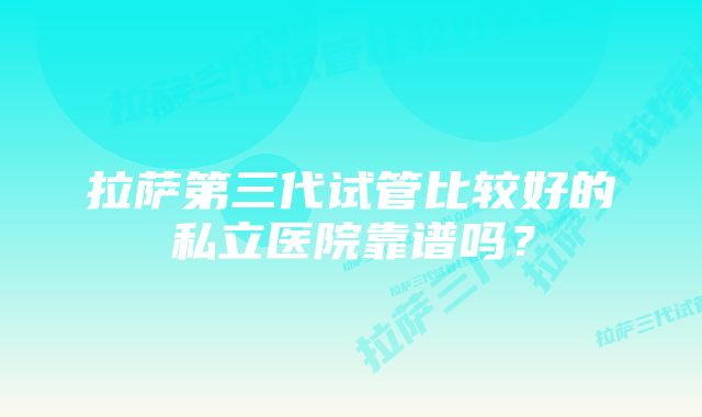 拉萨第三代试管比较好的私立医院靠谱吗？