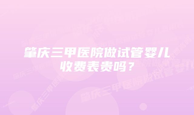 肇庆三甲医院做试管婴儿收费表贵吗？