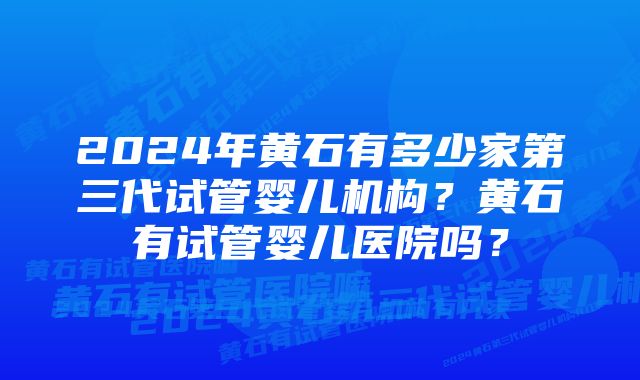 2024年黄石有多少家第三代试管婴儿机构？黄石有试管婴儿医院吗？