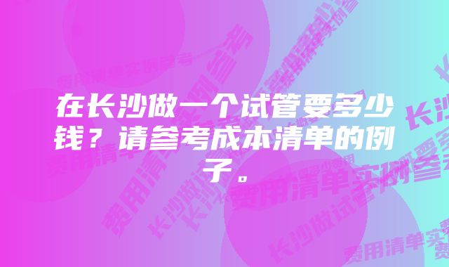 在长沙做一个试管要多少钱？请参考成本清单的例子。