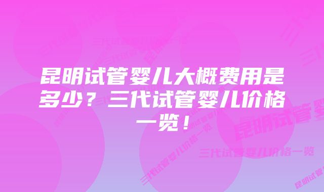 昆明试管婴儿大概费用是多少？三代试管婴儿价格一览！