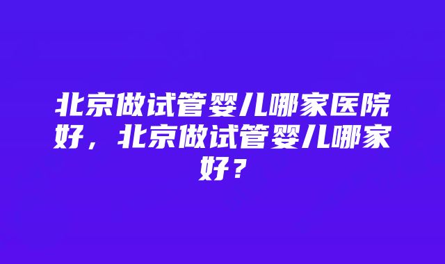 北京做试管婴儿哪家医院好，北京做试管婴儿哪家好？