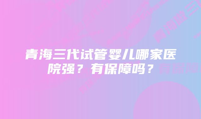 青海三代试管婴儿哪家医院强？有保障吗？