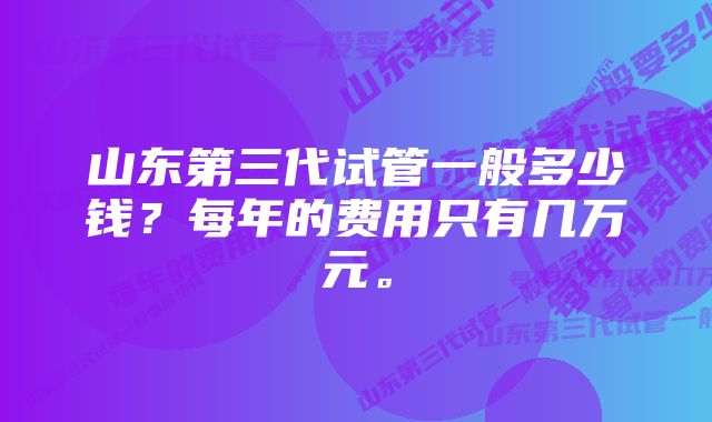 山东第三代试管一般多少钱？每年的费用只有几万元。