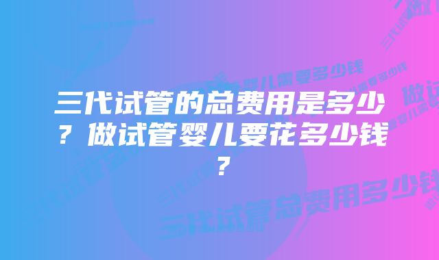 三代试管的总费用是多少？做试管婴儿要花多少钱？