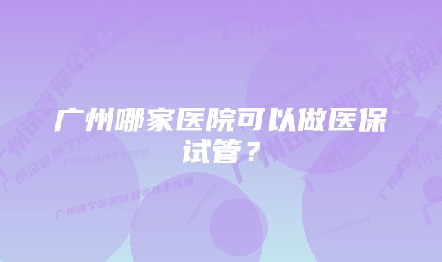 广州哪家医院可以做医保试管？