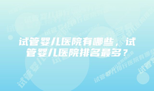 试管婴儿医院有哪些，试管婴儿医院排名最多？