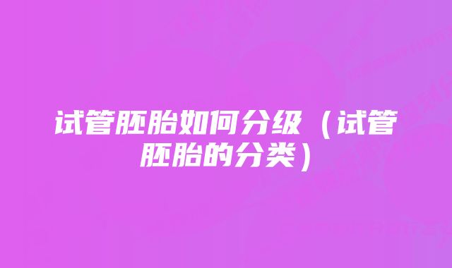 试管胚胎如何分级（试管胚胎的分类）