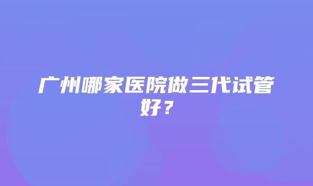 广州哪家医院做三代试管好？