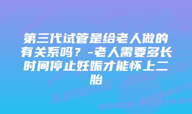 第三代试管是给老人做的有关系吗？-老人需要多长时间停止妊娠才能怀上二胎